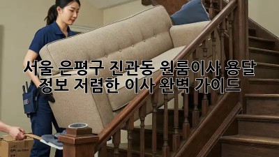 서울 은평구 진관동 원룸이사 용달 정보: 저렴한 이사, 완벽 가이드!